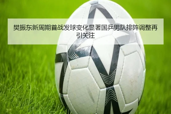 樊振东新周期首战发球变化显著国乒男队排阵调整再引关注
